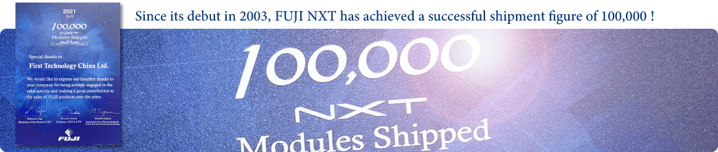 Since its debut in 2003, FUJI NXT has achieved a successful shipment figure of 100,000 !
